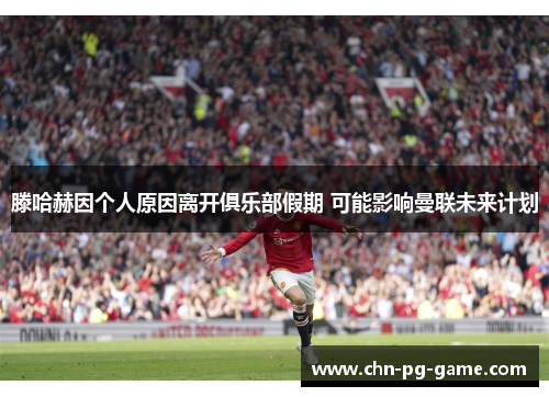 滕哈赫因个人原因离开俱乐部假期 可能影响曼联未来计划