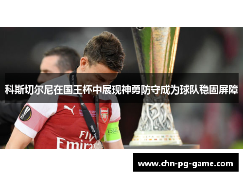 科斯切尔尼在国王杯中展现神勇防守成为球队稳固屏障